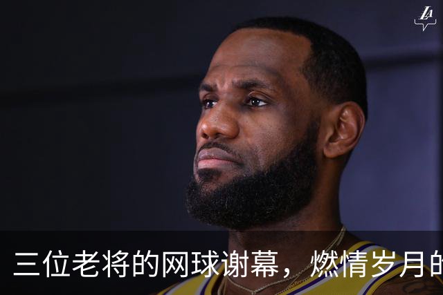 三位老将的网球谢幕，燃情岁月的最后一挥